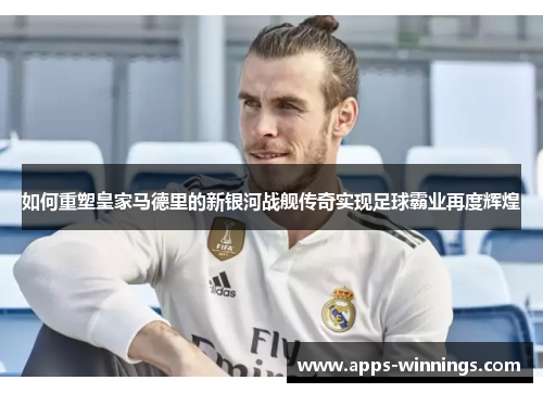 如何重塑皇家马德里的新银河战舰传奇实现足球霸业再度辉煌